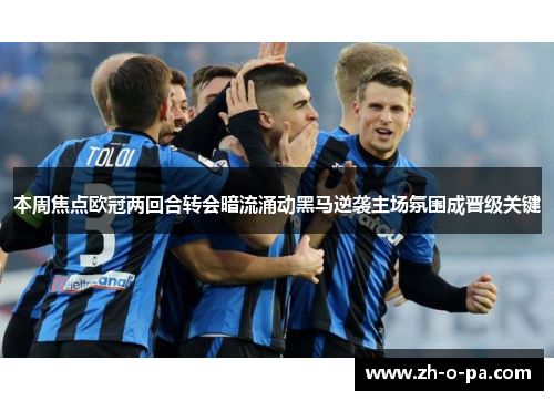 本周焦点欧冠两回合转会暗流涌动黑马逆袭主场氛围成晋级关键