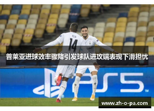普莱亚进球效率骤降引发球队进攻端表现下滑担忧