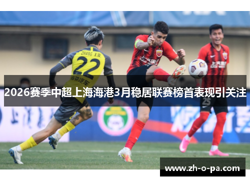 2026赛季中超上海海港3月稳居联赛榜首表现引关注