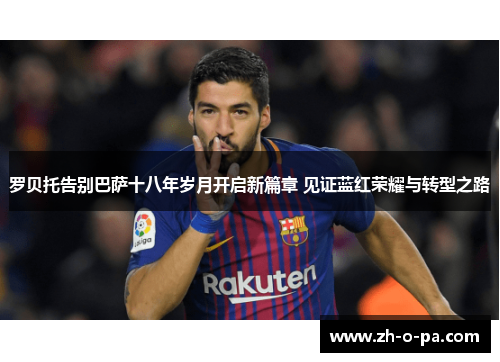 罗贝托告别巴萨十八年岁月开启新篇章 见证蓝红荣耀与转型之路 罗贝托告别巴萨十八年岁月开启新篇章 见证蓝红荣耀与转型之路