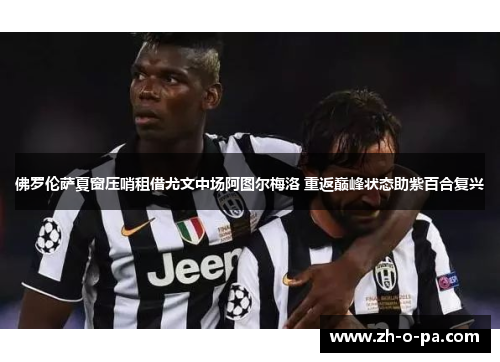 佛罗伦萨夏窗压哨租借尤文中场阿图尔梅洛 重返巅峰状态助紫百合复兴 佛罗伦萨夏窗压哨租借尤文中场阿图尔梅洛 重返巅峰状态助紫百合复兴