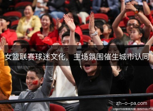 女篮联赛球迷文化,主场氛围催生城市认同 女篮联赛球迷文化,主场氛围催生城市认同